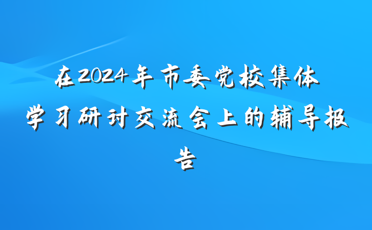 在2024年市委党校集体学习研讨交流会上的辅导报告
