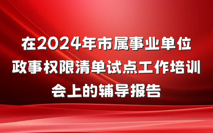 在2024年市属事业单位政事权限清单试点工作培训会上的辅导报告