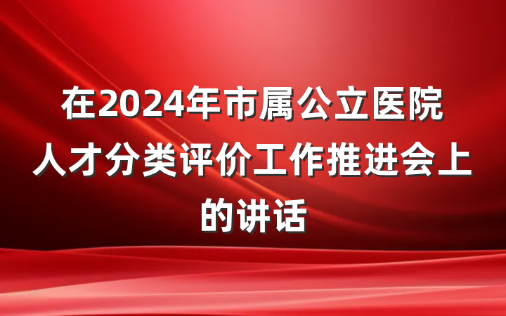 在2024年市属公立医院人才分类评价工作推进会上的讲话
