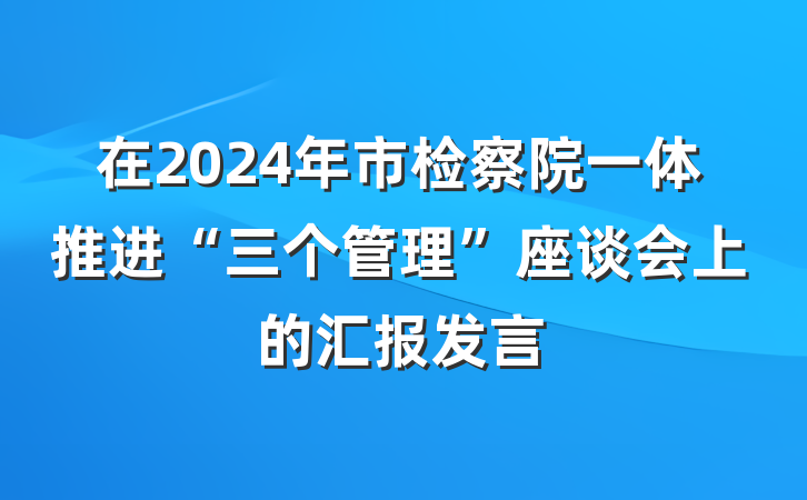 在2024年市检察院一体推进“三个管理”座谈会上的汇报发言