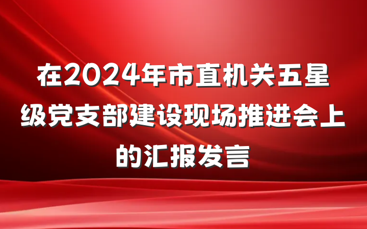 在2024年市直机关五星级党支部建设现场推进会上的汇报发言