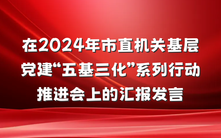 在2024年市直机关基层党建“五基三化”系列行动推进会上的汇报发言