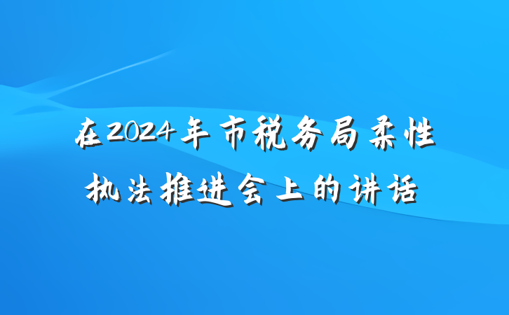 在2024年市税务局柔性执法推进会上的讲话