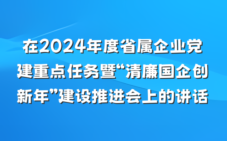 在2024年度省属企业党建重点任务暨“清廉国企创新年”建设推进会上的讲话