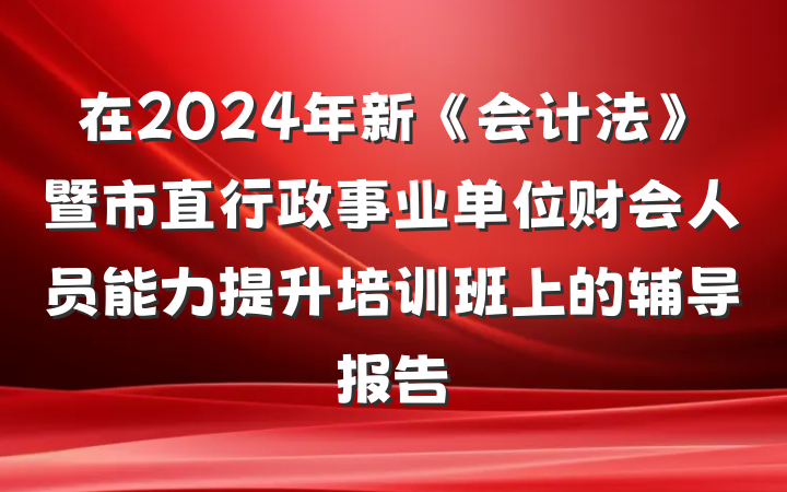 在2024年新《会计法》暨市直行政事业单位财会人员能力提升培训班上的辅导报告