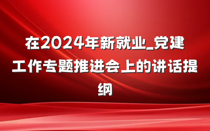 在2024年新就业_党建工作专题推进会上的讲话提纲