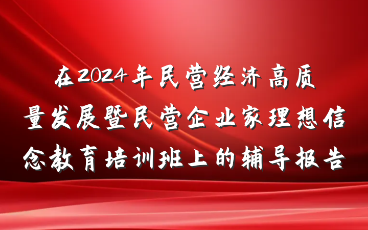 在2024年民营经济高质量发展暨民营企业家理想信念教育培训班上的辅导报告