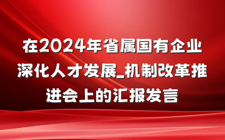 在2024年省属国有企业深化人才发展_机制改革推进会上的汇报发言