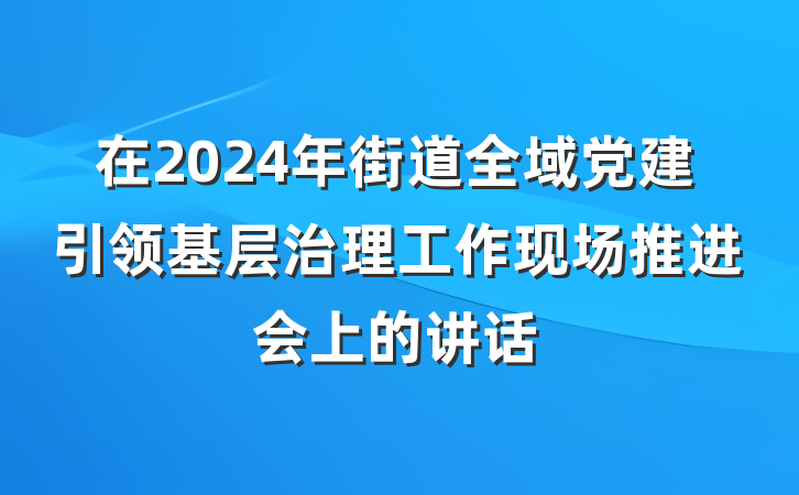 在2024年街道全域党建引领基层治理工作现场推进会上的讲话