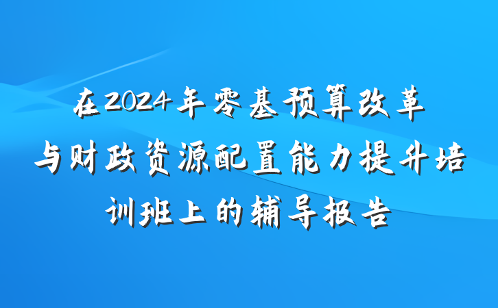 在2024年零基预算改革与财政资源配置能力提升培训班上的辅导报告