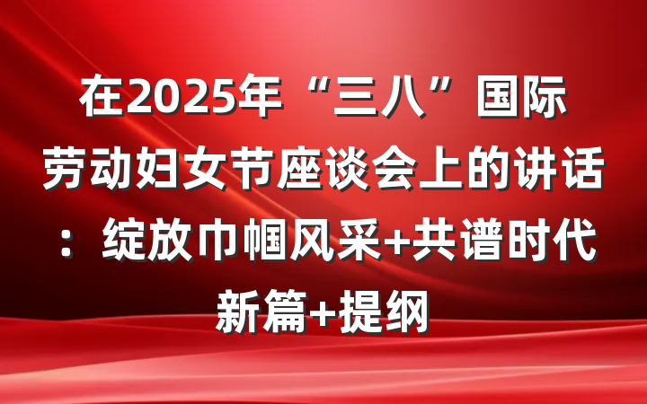 在2025年“三八”国际劳动妇女节座谈会上的讲话：绽放巾帼风采 共谱时代新篇 提纲