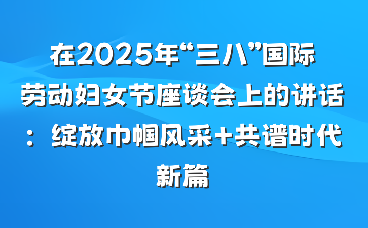 在2025年“三八”国际劳动妇女节座谈会上的讲话：绽放巾帼风采 共谱时代新篇