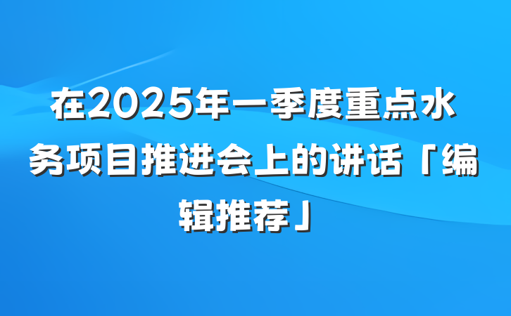在2025年一季度重点水务项目推进会上的讲话「编辑推荐」