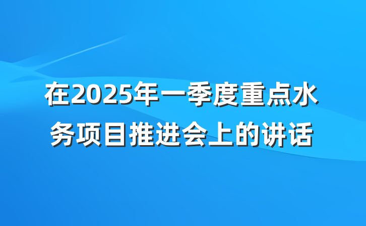 在2025年一季度重点水务项目推进会上的讲话