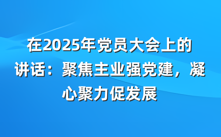 在2025年党员大会上的讲话：聚焦主业强党建，凝心聚力促发展