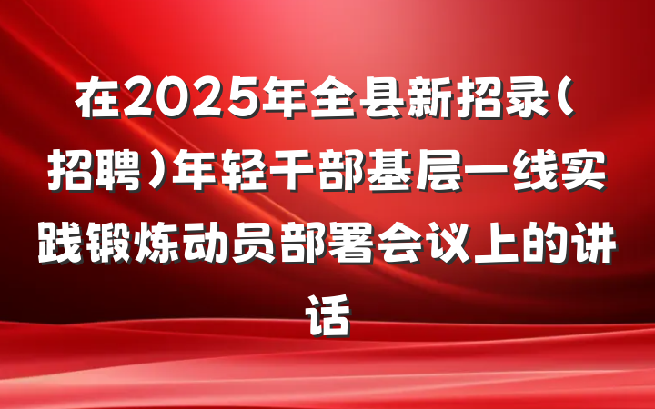 在2025年全县新招录（招聘）年轻干部基层一线实践锻炼动员部署会议上的讲话