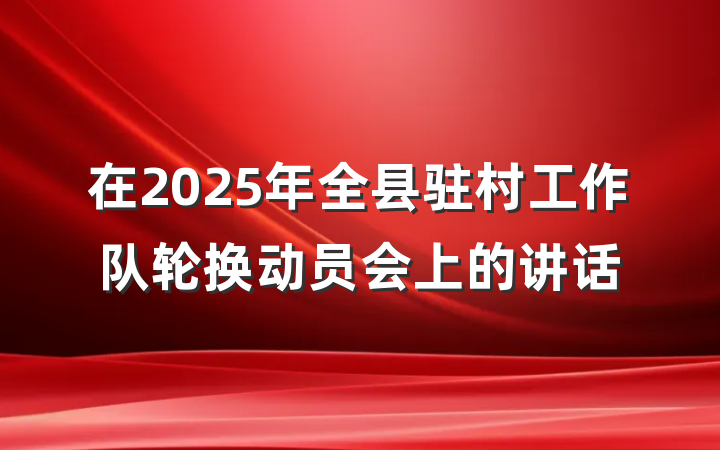 在2025年全县驻村工作队轮换动员会上的讲话