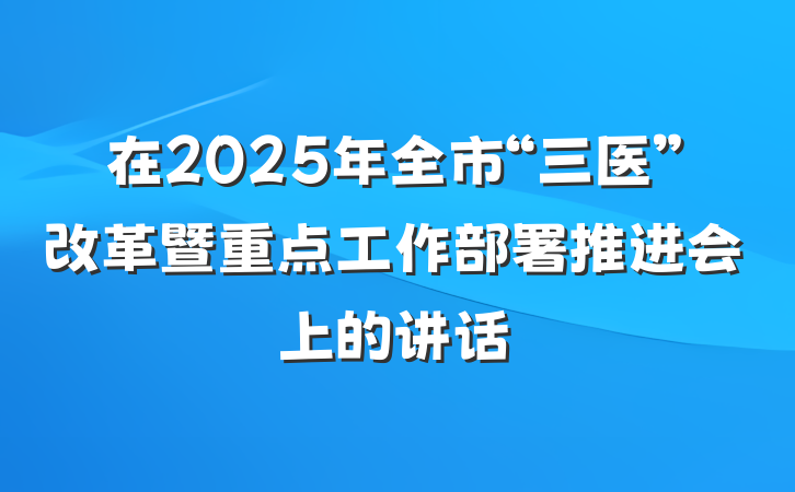 在2025年全市“三医”改革暨重点工作部署推进会上的讲话