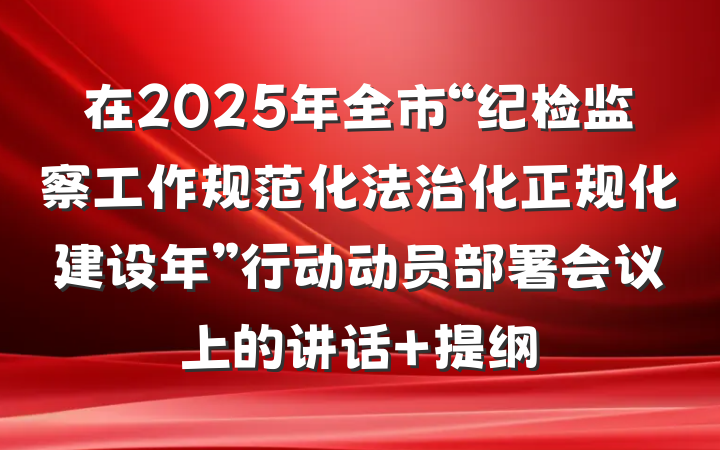 在2025年全市“纪检监察工作规范化法治化正规化建设年”行动动员部署会议上的讲话 提纲