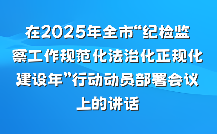 在2025年全市“纪检监察工作规范化法治化正规化建设年”行动动员部署会议上的讲话