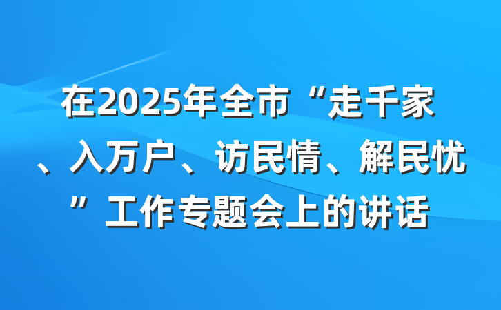 在2025年全市“走千家、入万户、访民情、解民忧”工作专题会上的讲话