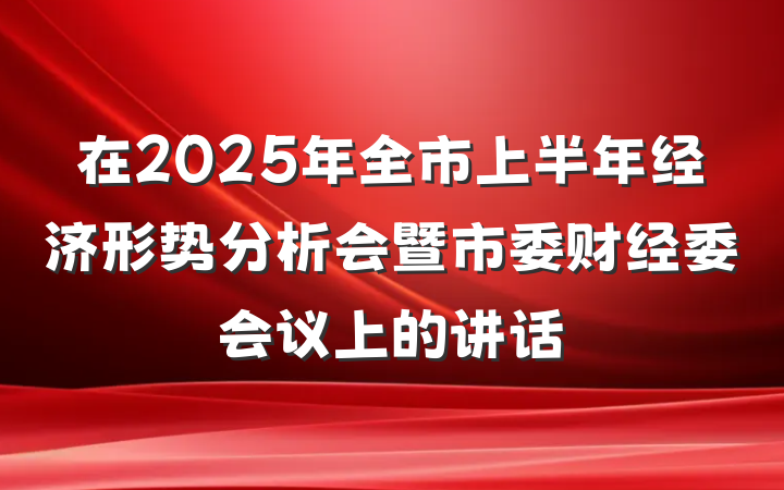在2025年全市上半年经济形势分析会暨市委财经委会议上的讲话
