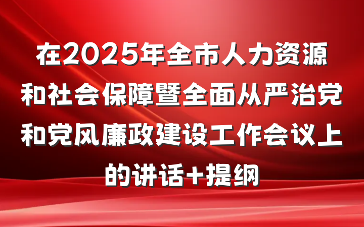 在2025年全市人力资源和社会保障暨全面从严治党和党风廉政建设工作会议上的讲话 提纲