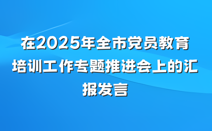 在2025年全市党员教育培训工作专题推进会上的汇报发言