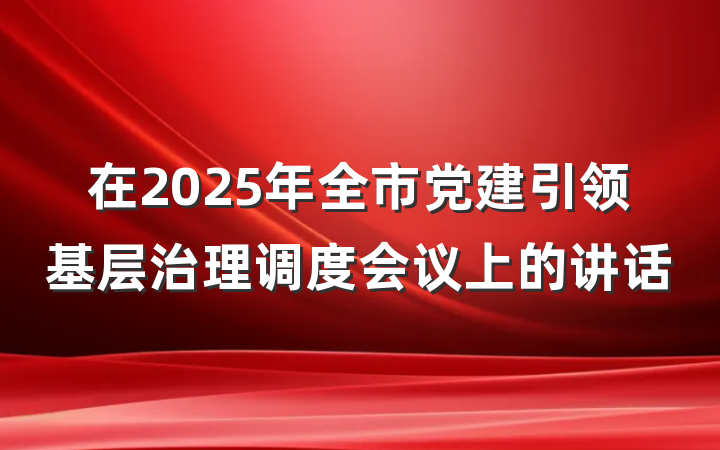 在2025年全市党建引领基层治理调度会议上的讲话