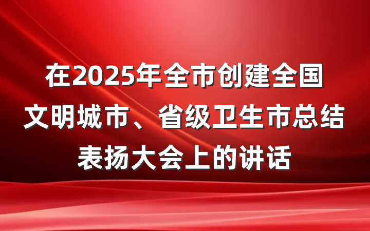 在2025年全市创建全国文明城市、省级卫生市总结表扬大会上的讲话