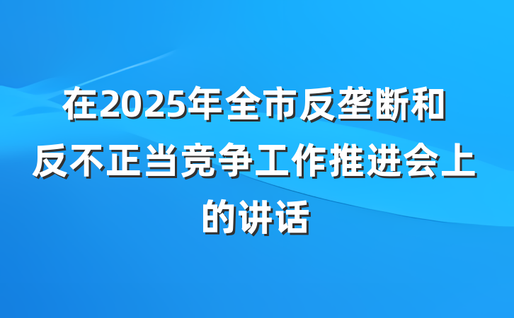 在2025年全市反垄断和反不正当竞争工作推进会上的讲话