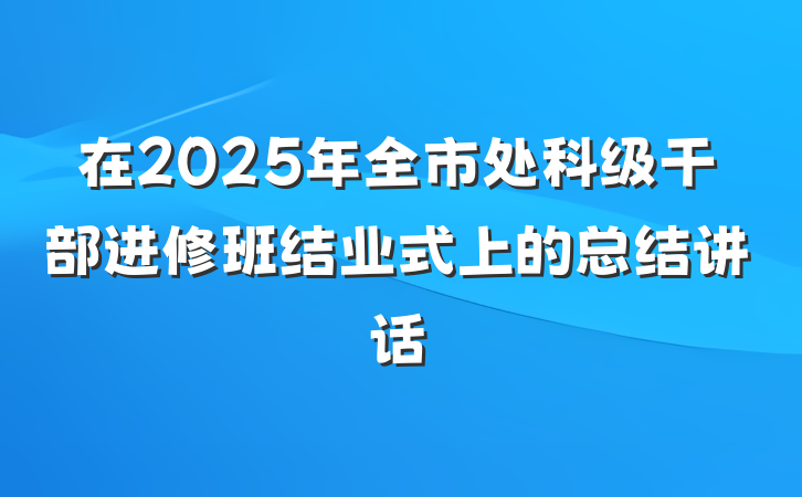 在2025年全市处科级干部进修班结业式上的总结讲话