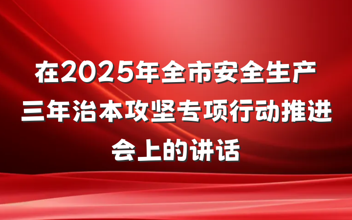 在2025年全市安全生产三年治本攻坚专项行动推进会上的讲话