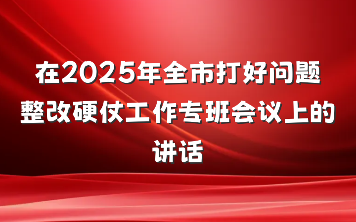 在2025年全市打好问题整改硬仗工作专班会议上的讲话