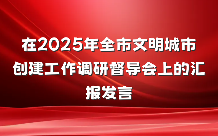 在2025年全市文明城市创建工作调研督导会上的汇报发言