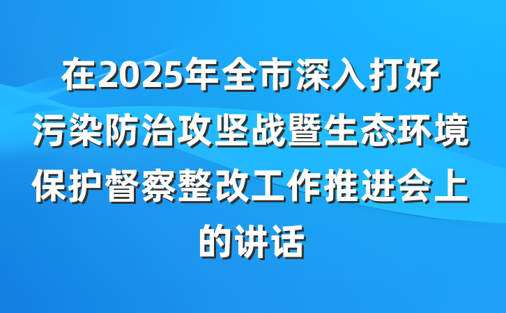 在2025年全市深入打好污染防治攻坚战暨生态环境保护督察整改工作推进会上的讲话