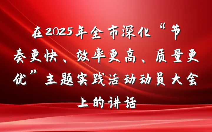 在2025年全市深化“节奏更快、效率更高、质量更优”主题实践活动动员大会上的讲话