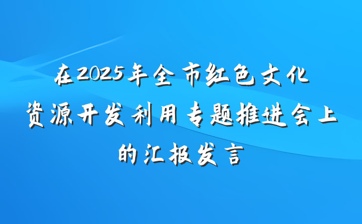 在2025年全市红色文化资源开发利用专题推进会上的汇报发言
