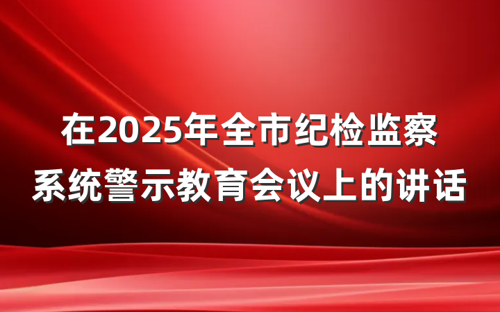 在2025年全市纪检监察系统警示教育会议上的讲话