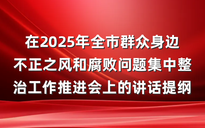 在2025年全市群众身边不正之风和腐败问题集中整治工作推进会上的讲话提纲