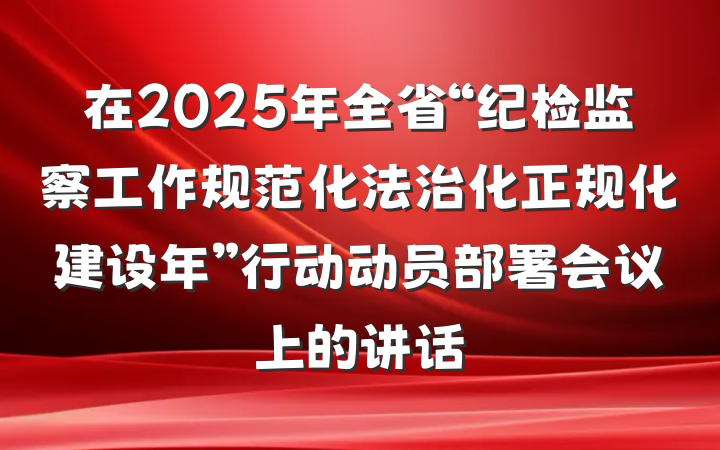 在2025年全省“纪检监察工作规范化法治化正规化建设年”行动动员部署会议上的讲话