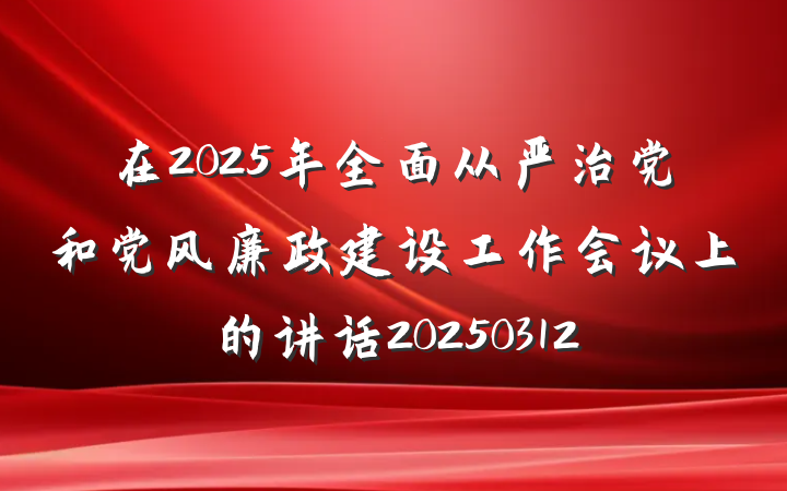 在2025年全面从严治党和党风廉政建设工作会议上的讲话20250312