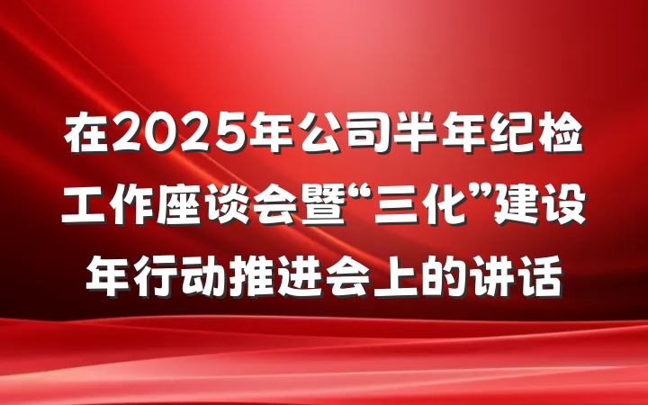 在2025年公司半年纪检工作座谈会暨“三化”建设年行动推进会上的讲话
