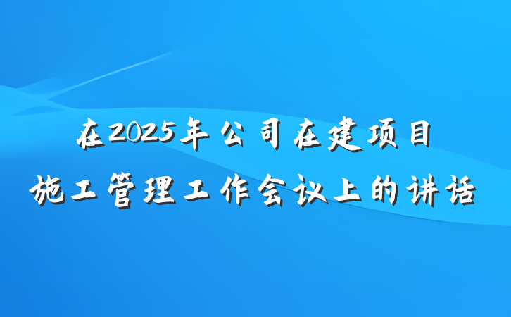 在2025年公司在建项目施工管理工作会议上的讲话