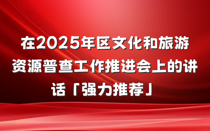在2025年区文化和旅游资源普查工作推进会上的讲话「强力推荐」