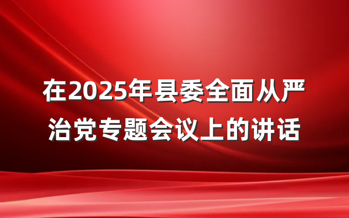 在2025年县委全面从严治党专题会议上的讲话