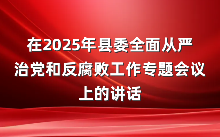 在2025年县委全面从严治党和反腐败工作专题会议上的讲话