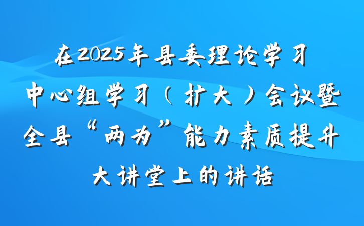在2025年县委理论学习中心组学习（扩大）会议暨全县“两为”能力素质提升大讲堂上的讲话