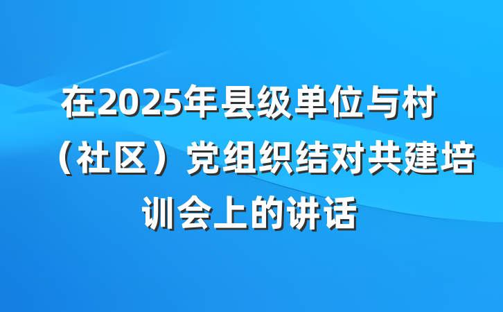 在2025年县级单位与村（社区）党组织结对共建培训会上的讲话