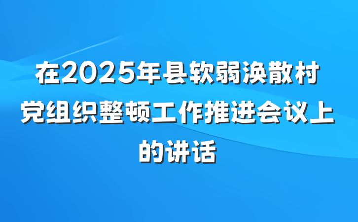 在2025年县软弱涣散村党组织整顿工作推进会议上的讲话